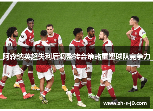 阿森纳英超失利后调整转会策略重塑球队竞争力 阿森纳英超失利后调整转会策略重塑球队竞争力