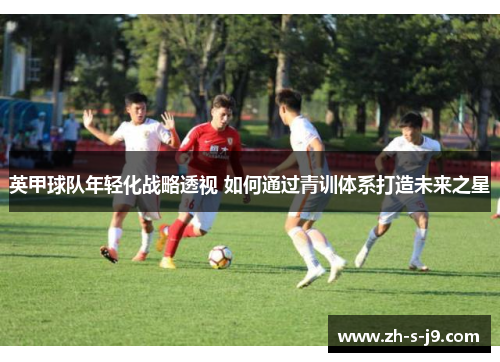 英甲球队年轻化战略透视 如何通过青训体系打造未来之星 英甲球队年轻化战略透视 如何通过青训体系打造未来之星