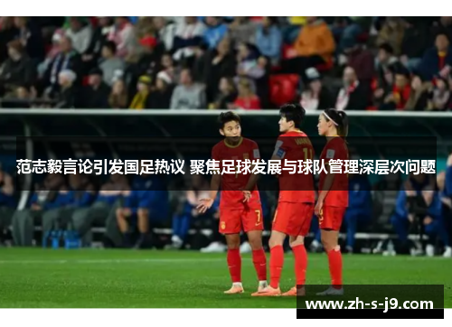 范志毅言论引发国足热议 聚焦足球发展与球队管理深层次问题