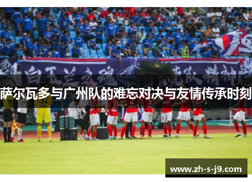 萨尔瓦多与广州队的难忘对决与友情传承时刻 萨尔瓦多与广州队的难忘对决与友情传承时刻