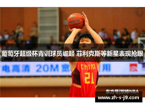 葡萄牙超级杯青训球员崛起 菲利克斯等新星表现抢眼 葡萄牙超级杯青训球员崛起 菲利克斯等新星表现抢眼