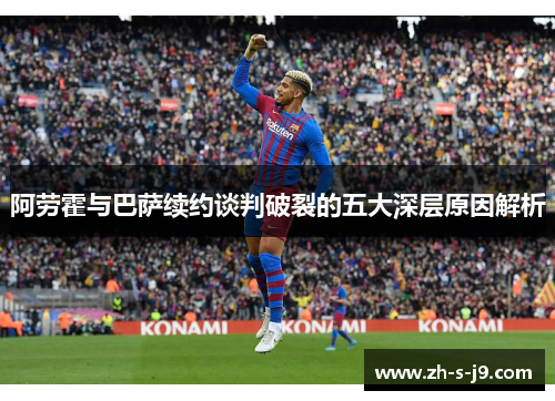 阿劳霍与巴萨续约谈判破裂的五大深层原因解析 阿劳霍与巴萨续约谈判破裂的五大深层原因解析
