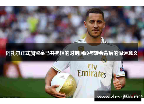 阿扎尔正式加盟皇马并亮相的时刻回顾与转会背后的深远意义 阿扎尔正式加盟皇马并亮相的时刻回顾与转会背后的深远意义