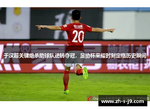 于汉超关键绝杀助球队逆转夺冠，足协杯荣耀时刻定格历史瞬间