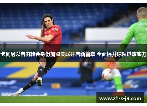 卡瓦尼以自由转会身份加盟曼联开启新篇章 全面提升球队进攻实力