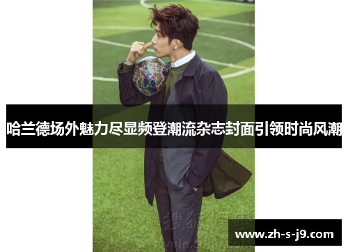 哈兰德场外魅力尽显频登潮流杂志封面引领时尚风潮