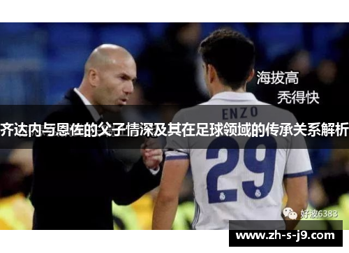 齐达内与恩佐的父子情深及其在足球领域的传承关系解析