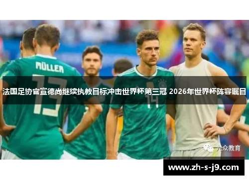 法国足协官宣德尚继续执教目标冲击世界杯第三冠 2026年世界杯阵容瞩目 法国足协官宣德尚继续执教目标冲击世界杯第三冠 2026年世界杯阵容瞩目